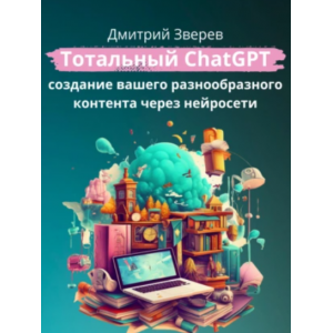 Тотальный ChatGPT – создание вашего разнообразного контента через нейросети. Дмитрий Зверев